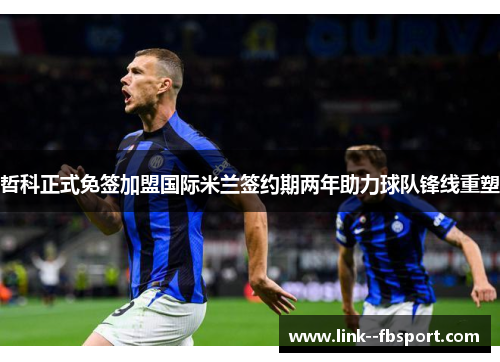 哲科正式免签加盟国际米兰签约期两年助力球队锋线重塑