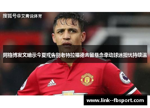 阿格博发文暗示今夏或告别老特拉福德去留悬念牵动球迷担忧持续温